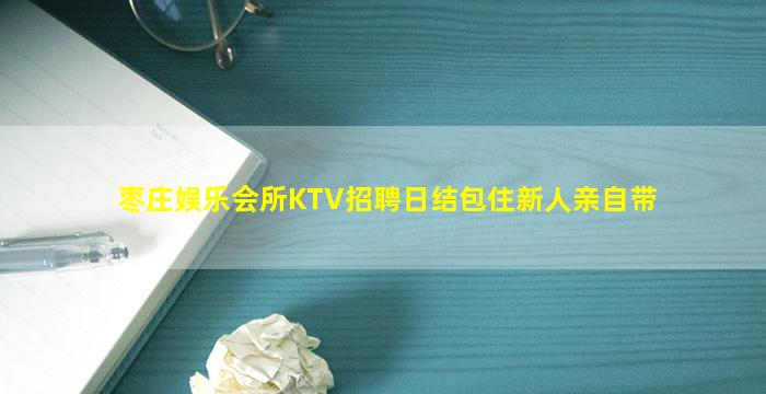 枣庄娱乐会所KTV招聘日结包住新人亲自带